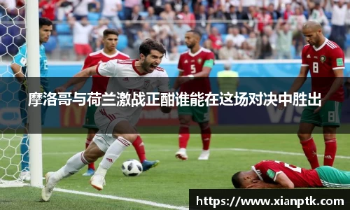 摩洛哥与荷兰激战正酣谁能在这场对决中胜出